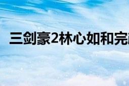 三劍豪2林心如和完顏平哪個好（三劍豪2）