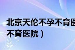 北京天倫不孕不育醫(yī)院靠譜嗎（北京天倫不孕不育醫(yī)院）