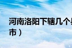 河南洛陽(yáng)下轄?zhēng)讉€(gè)縣市（洛陽(yáng) 河南省轄地級(jí)市）