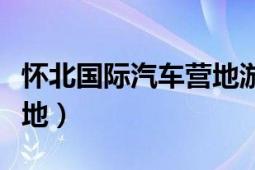 懷北國際汽車營地游玩攻略（懷北國際汽車營地）