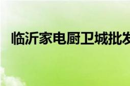 臨沂家電廚衛(wèi)城批發(fā)網(wǎng)（臨沂家電廚衛(wèi)城）