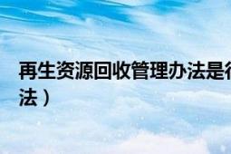 再生資源回收管理辦法是行政法規(guī)嗎（再生資源回收管理辦法）