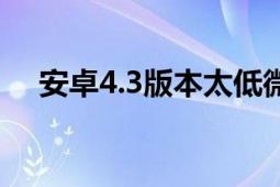 安卓4.3版本太低微信不能用（安卓4.3）