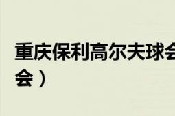 重慶保利高爾夫球會(huì)價(jià)格（重慶保利高爾夫球會(huì)）