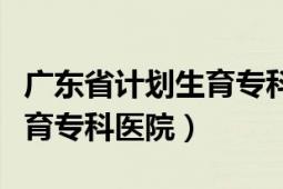 廣東省計(jì)劃生育?？漆t(yī)院試管（廣東省計(jì)劃生育?？漆t(yī)院）