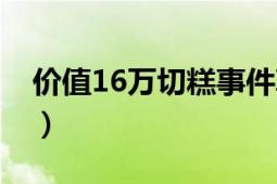 價(jià)值16萬(wàn)切糕事件真相（價(jià)值16萬(wàn)切糕事件）