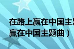 在路上贏在中國(guó)主題歌是哪年唱的（在路上 贏在中國(guó)主題曲）