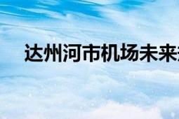 達州河市機場未來規(guī)劃（達州河市機場）