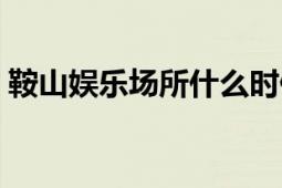 鞍山娛樂場所什么時候開業(yè)（鞍山娛網(wǎng)棋牌）