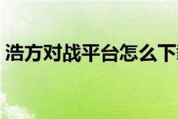 浩方對戰(zhàn)平臺怎么下載游戲（浩方對戰(zhàn)平臺）