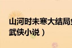 山河時(shí)未寒大結(jié)局免費(fèi)閱讀（山河 時(shí)未寒著武俠小說(shuō)）