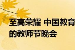 至高榮耀 中國教育部和中央電視臺聯(lián)合主辦的教師節(jié)晚會