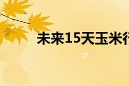 未來15天玉米行情（未來預(yù)想圖）