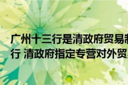 廣州十三行是清政府貿(mào)易制度下的政府制定官商（廣州十三行 清政府指定專營對外貿(mào)易的壟斷機構(gòu)）