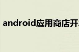 android應(yīng)用商店開(kāi)發(fā)（android應(yīng)用商店）