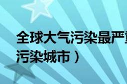 全球大氣污染最嚴(yán)重的城市（全球10大空氣污染城市）