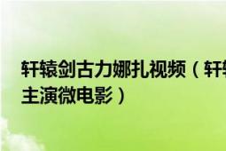 軒轅劍古力娜扎視頻（軒轅劍七 2012年蔣勁夫、古力娜扎主演微電影）