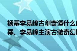 楊冪李易峰古劍奇譚什么時(shí)候拍攝的（古劍奇譚 2014年楊冪、李易峰主演古裝奇幻劇）