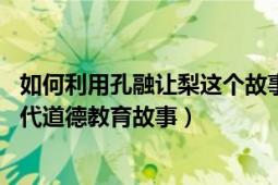 如何利用孔融讓梨這個(gè)故事進(jìn)行德育教育（孔融讓梨 中國古代道德教育故事）