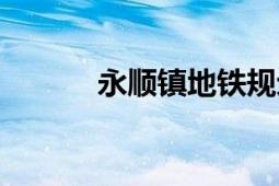 永順鎮(zhèn)地鐵規(guī)劃（永順生活網(wǎng)）