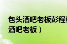 包頭酒吧老板彭程程今日說法（彭程程 包頭酒吧老板）