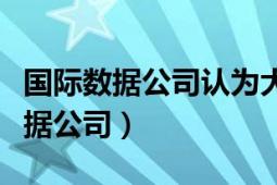 國(guó)際數(shù)據(jù)公司認(rèn)為大數(shù)據(jù)有什么特點(diǎn)（國(guó)際數(shù)據(jù)公司）