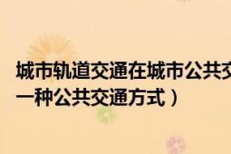 城市軌道交通在城市公共交通的地位與作用（城市軌道交通 一種公共交通方式）