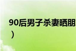 90后男子殺妻曬朋友圈（90后殺妻曬朋友圈）