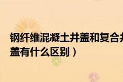 鋼纖維混凝土井蓋和復(fù)合井蓋的區(qū)別（混凝土井蓋和水泥井蓋有什么區(qū)別）