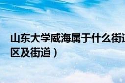 山東大學威海屬于什么街道（山東大學威海校區(qū)屬于哪個縣區(qū)及街道）