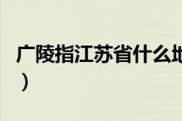 廣陵指江蘇省什么地方（廣陵指江蘇省什么市）