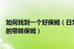 如何找到一個(gè)好保姆（日常生活中怎樣才能尋找到一個(gè)優(yōu)質(zhì)的帶娃保姆）