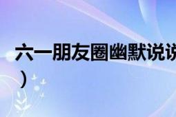 六一朋友圈幽默說(shuō)說(shuō)（五一的朋友圈幽默說(shuō)說(shuō)）