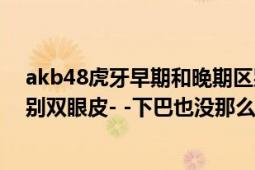 akb48虎牙早期和晚期區(qū)別怎么那么大=（=以前也不是特別雙眼皮- -下巴也沒那么尖真的是十八變什么的）