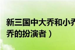 新三國中大喬和小喬的扮演者（新三國中大小喬的扮演者）