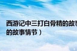 西游記中三打白骨精的故事情節(jié)（簡述西游記中三打白骨精的故事情節(jié)）