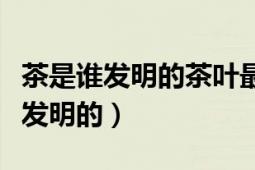 茶是誰發(fā)明的茶葉最早是誰發(fā)現(xiàn)的（茶葉是誰發(fā)明的）