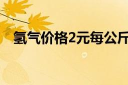 氫氣價(jià)格2元每公斤（氫氣多少錢一公斤）