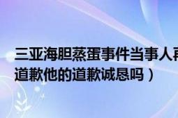 三亞海膽蒸蛋事件當(dāng)事人再發(fā)聲（三亞海膽蒸蛋事件當(dāng)事人道歉他的道歉誠(chéng)懇嗎）