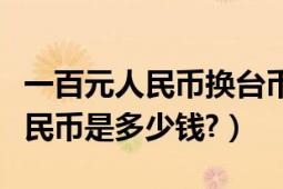 一百元人民幣換臺幣多少（一百萬臺幣換成人民幣是多少錢?）