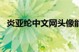 炎亞綸中文網(wǎng)頭像能改嗎（炎亞綸中文網(wǎng)）