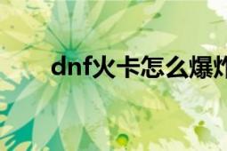 dnf火卡怎么爆炸（dnf火卡怎么爆）