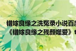 錯嫁良緣之洗冤錄小說百度云（求《錯嫁良緣之洗冤錄》和《錯嫁良緣之殘顏噬愛》txt完整版）