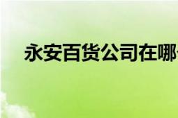 永安百貨公司在哪個(gè)區(qū)（永安百貨公司）