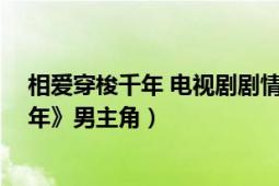 相愛(ài)穿梭千年 電視劇劇情介紹（公明 電視劇《相愛(ài)穿梭千年》男主角）