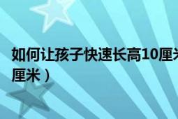 如何讓孩子快速長高10厘米的內(nèi)容（如何讓孩子快速長高10厘米）