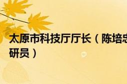 太原市科技廳廳長（陳培忠 山西省太原市科學(xué)技術(shù)局四級調(diào)研員）