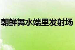 朝鮮舞水端里發(fā)射場(chǎng)（舞水端 朝鮮研制導(dǎo)彈）