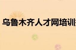 烏魯木齊人才網(wǎng)培訓(xùn)報(bào)名（烏魯木齊人才網(wǎng)）