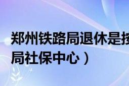 鄭州鐵路局退休是按鄭州市社保嗎（鄭州鐵路局社保中心）